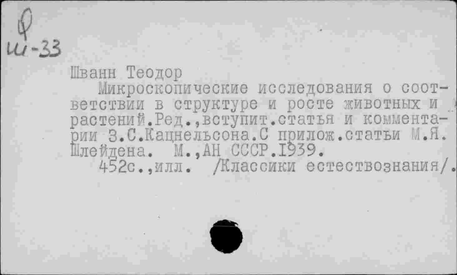 ﻿1Л./-33
Шванн Теодор
Микроскопические исследования о соответствии в структуре и росте животных и > растений.Ред.,вступит.статья и комментарии 3.С.Кацнельсона.С прилож.статьи М.Я. Шлейдена. М.,АН СССР.1939.
452с.,илл. /Классики естествознания/.